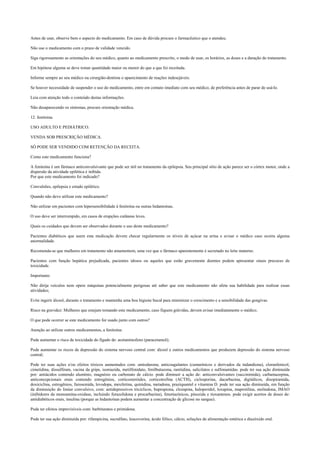 Antes de usar, observe bem o aspecto do medicamento. Em caso de dúvida procure o farmacêutico que o atendeu.
Não use o medicamento com o prazo de validade vencido.
Siga rigorosamente as orientações do seu médico, quanto ao medicamento prescrito, o modo de usar, os horários, as doses e a duração do tratamento.
Em hipótese alguma se deve tomar quantidade maior ou menor do que a que foi receitada.
Informe sempre ao seu médico ou cirurgião-dentista o aparecimento de reações indesejáveis.
Se houver necessidade de suspender o uso do medicamento, entre em contato imediato com seu médico, de preferência antes de parar de usá-lo.
Leia com atenção todo o conteúdo destas informações.
Não desaparecendo os sintomas, procure orientação médica.
12. fenitoina.
USO ADULTO E PEDIÁTRICO.
VENDA SOB PRESCRIÇÃO MÉDICA.
SÓ PODE SER VENDIDO COM RETENÇÃO DA RECEITA.
Como este medicamento funciona?
A fenitoína é um fármaco anticonvulsivante que pode ser útil no tratamento da epilepsia. Seu principal sítio de ação parece ser o córtex motor, onde a
dispersão da atividade epilética é inibida.
Por que este medicamento foi indicado?
Convulsões, epilepsia e estado epilético.
Quando não devo utilizar este medicamento?
Não utilizar em pacientes com hipersensibilidade à fenitoína ou outras hidantoínas.
O uso deve ser interrompido, em casos de erupções cutâneas leves.
Quais os cuidados que devem ser observados durante o uso deste medicamento?
Pacientes diabéticos que usem esta medicação devem checar regularmente os níveis de açúcar na urina e avisar o médico caso ocorra alguma
anormalidade.
Recomenda-se que mulheres em tratamento não amamentem, uma vez que o fármaco aparentemente é secretado no leite materno.
Pacientes com função hepática prejudicada, pacientes idosos ou aqueles que estão gravemente doentes podem apresentar sinais precoces de
toxicidade.
Importante:
Não dirija veículos nem opere máquinas potencialmente perigosas até saber que este medicamento não afeta sua habilidade para realizar essas
atividades;
Evite ingerir álcool, durante o tratamento e mantenha uma boa higiene bucal para minimizar o crescimento e a sensibilidade das gengivas.
Risco na gravidez: Mulheres que estejam tomando este medicamento, caso fiquem grávidas, devem avisar imediatamente o médico.
O que pode ocorrer se este medicamento for usado junto com outros?
Atenção ao utilizar outros medicamentos, a fenitoína:
Pode aumentar o risco de toxicidade do fígado de: acetaminofeno (paracetamol);
Pode aumentar os riscos de depressão do sistema nervoso central com: álcool e outros medicamentos que produzem depressão do sistema nervoso
central;
Pode ter suas ações e/ou efeitos tóxicos aumentados com: amiodarona; anticoagulantes (cumarínicos e derivados da indandiona), cloranfenicol,
cimetidina, dissulfiram, vacina da gripe, isoniazida, metilfenidato, fenilbutazona, ranitidina, salicilatos e sulfonamidas. pode ter sua ação diminuída
por: antiácidos contendo alumínio, magnésio ou carbonato de cálcio. pode diminuir a ação de: anticonvulsivantes (succinimida), carbamazepina,
anticoncepcionais orais contendo estrogênios, corticosteróides, corticotrofina (ACTH), ciclosporina, dacarbazina, digitálicos, disopiramida,
doxiciclina, estrogênios, furosemida, levodopa, mexiletina, quinidina, metadona, praziquantel e vitamina D. pode ter sua ação diminuída, em função
da diminuição do limiar convulsivo, com: antidepressivos tricíclicos, bupropiona, clozapina, haloperidol, loxapina, maprotilina, molindona, IMAO
(inibidores da monoamina-oxidase, incluindo furazolidona e procarbazina), fenotiazínicos, pinozida e tioxantenos. pode exigir acertos de doses de:
antidiabéticos orais, insulina (porque as hidantoínas podem aumentar a concentração de glicose no sangue).
Pode ter efeitos imprevisíveis com: barbituratos e primidona.
Pode ter sua ação diminuída por: rifampicina, sucralfato, leucovorina, ácido fólico, cálcio, soluções de alimentação entérica e diazóxido oral.
 