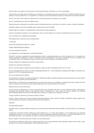 Informe sempre ao seu médico se estiver grávida, se ocorrer gravidez durante o tratamento, ou se estiver amamentando.
O paciente deve estar seguro de que a farmácia que vai manipular o seu medicamento encontra-se autorizada, junto à Vigilância Sanitária local, para
preparar esse tipo de medicamento, e se o atendimento e as orientações estão sendo prestadas pessoalmente por farmacêutico devidamente habilitado.
Antes de usar, observe bem o aspecto do medicamento. Em caso de dúvida procure o farmacêutico que o atendeu.
Não use o medicamento com o prazo de validade vencido.
Siga rigorosamente as orientações do seu médico, quanto ao medicamento prescrito, o modo de usar, os horários, as doses e a duração do tratamento.
Em hipótese alguma se deve tomar quantidade maior ou menor do que a que foi receitada.
Informe sempre ao seu médico ou cirurgião-dentista o aparecimento de reações indesejáveis.
Se houver necessidade de suspender o uso do medicamento, entre em contato imediato com seu médico, de preferência antes de parar de usá-lo.
Leia com atenção todo o conteúdo destas informações.
Não desaparecendo os sintomas, procure orientação médica.
14 .minoxidil.
ADULTOS E CRIANÇAS ACIMA DE 12 ANOS.
VENDA SOB PRESCRIÇÃO MÉDICA.
Como este medicamento funciona?
Este medicamento é um anti-hipertensivo, vasodilatador periférico.
Minoxidil é um potente vasodilatador musculotrópico(direto), pertence as peperidinpirimidinas, que atuam diretamente sobre a musculatura lisa
vascular, igualmente à hidralazina, no entanto o minoxidil tem efeito anti-hipertensivo mais intenso e prolongado. Devido a sua poderosa ação
vasodilatadora capilar sem venodilatação, origina um aumento reflexo do tônus simpático e da retenção hidrosalina.
O efeito antialopécico é explicado pelo maior fluxo vascular cutâneo.
Quando inicia a ação deste medicamento?
Absorve-se de forma rápida e completa pela mucosa digestiva e alcança seu efeito vasodilatador máximo em 2 ou 3 horas.
Sua meia-vida plasmática é de 4 horas e seu efeito vasodilatador pode durar de 1 a 3 dias. Metaboliza-se amplamente pelo fígado e é eliminado como
droga livre (10-15%) e metabolizado pela urina.
Por que este medicamento foi indicado?
Este medicamento é indicado em emegências hipertensivas. Hipertensão maligna ou refratária. Hipertensão arterial não responsiva às doses toleradas
de diurético mais um segundo agente anti-hipertensivo.
Minoxidil deve ser administrado concomitantemente com um supressor do sistema nervoso simpático e um diurético para início de terapia. De forma
tópica, em alopecia ou outras formas de alopecia (queda temporária, parcial ou geral, dos pêlos ou dos cabelos).
Quando não devo usar este medicamento?
Se estiver grávida ou amamentando; em casos de feocromocitoma (tumor da medula supra-renal, com maior freqüência benigno, manifestando-se
clinicamente por hipertensão arterial do tipo paroxística devido a adrenalina que o tumor secreta em excesso); pacientes com conhecida
hipersensibilidade (pacientes que desenvolveram alguma tipo de alergia) ou a qualquer outro componente da fórmula.
Em quais condições é necessária uma cautelosa avaliação do médico?
Crianças e idosos; pacientes com: derrame pericárdio, hipertensão pulmonar, infarto recente do miocárdio, insuficiência cardíaca congestiva não
devida à hipertensão, insuficiência coronariana einsuficiência renal significativa.
Importante:
Não ingira bebida alcoólica;
Não dirija veículos, nem opere máquinas perigosas até ter certeza de que este medicamento não está afetando seu estado de alerta ou sua coordenação
motora;
A hipertricose (crescimento anormal de pêlos pelo corpo) desaparece de 1 a 6 meses após terminado o uso do medicamento; não interrompa
abruptamente (de uma só vez) o uso deste medicamento, devido à possibilidade de efeito rebote hipertensivo. o uso deste medicamento deve ser
interrompido lentamente, com orientação do seu médico e no tratamento tópico, não utilize em mucosas ou perto dos olhos.
Quais os cuidados a serem observados antes e durante o uso deste medicamento?
Se administrado isoladamente, pode provocar retenção significativa de sal e água, produzindo edema dependente, turgência da face, olhos e mãos;
distenção da veia do pescoço, hepatomegalia e refluxo hepato-jugular positivo.
 