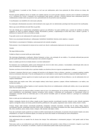 Este medicamento é excretado no leite. Portanto, se você usar este medicamento, pelos riscos potenciais de efeitos adversos na criança, não
amamente.
Pacientes grávidas epilépticas devem ser tratadas com cuidados especiais. Se ocorrer gravidez enquanto a paciente estiver recebendo oxcarbazepina
ou se o problema de se iniciar o tratamento com oxcarbazepina surgir durante a gravidez, o benefício potencial deste medicamento precisa ser
cuidadosamente avaliado contra seus possíveis riscos, particularmente nos três primeiros meses de gestação.
A oxcarbazepina e seu metabólito ativo atravessam a placenta.
Se a medicação é absolutamente necessária e não há alternativa mais segura, deve ser administrada a posologia mais baixa possível de oxcarbazepina.
Sabe-se que ocorre deficiência de ácido fólico na gravidez.
Tem sido relatado que os medicamentos antiepilépticos agravam essa deficiência. Isso pode contribuir para o aumento de incidência de defeitos
congênitos nos filhos de mulheres epilépticas tratadas. Recomenda-se, portanto, a suplementação de ácido fólico antes e durante a gravidez. A
deficiência de vitamina B12 deve ser excluída ou tratada.
O que pode ocorrer se este medicamento for usado junto com outros?
Pode ter sua concentração diminuída por: carbamazepin, fenobarbitol; fenobarbitol; fenitoína; ácido valpróico e verapanil.
Pode diminuir a concentração de: felodipina e anticoncepcional oral contendo estrogênio.
Pode aumentar o risco de depressão do sistema nervoso central com: álcool e medicamentos depressores do sistema nervoso central.
Atenção:
Não ingira bebida alcoólica;
Cuidado ao dirigir ou executar tarefas que exijam atenção;
Não interrompa abruptamente a medicação: diminua lentamente as doses, com orientação do seu médico e Use proteção adicional para prevenir
gravidez (pode diminuir eficácia de anticoncepcionais orais contendo estrogênios).
Quais os cuidados que devem ser tomados durante o uso deste medicamento?
No tratamento com oxcarbazepina, poderá ocorrer diminuição dos níveis de sódio sérico; portanto, é recomendada a determinação deles antes do
início do tratamento e, posteriormente, em intervalos regulares.
Pacientes com baixos níveis de sódio sérico e pacientes tratados com diuréticos devem ter rigoroso acompanhamento médico.
Se durante o tratamento observar-se que a contagem de leucócitos ou de plaquetas é baixa ou diminui, o paciente e a contagem sangüínea completa
devem ser estritamente observados. O uso de oxcarbazepina deve ser interrompido se ocorrer alguma evidência de depressão medular significativa.
Se ocorrerem sinais e sintomas sugestivos de reações de pele graves (por exemplo síndrome de Stevens-Johnson), o uso do medicamento deve ser
suspensa imediatamente.
Estejam alertas para reações como: febre, rash (erupção cutânea), lesões bucais, equimose e púrpura. Informe imediatamente o seu médico, caso
ocorram tais reações.
Pacientes com disfunções cardíaca, hepática ou renal e pacientes idosos devem ser cuidadosamente avaliados pelo médico, uma vez que apresentam
maior risco de reações adversas.
A oxcarbazepina possui um potencial indutor enzimático menor do que o da carbamazepina. Se em pacientes sob politerapia, a carbamazepina, ou
outros antiepilépticos com propriedades indutoras enzimáticas forem retirados e substituídos por oxcarbazepina, as concentrações séricas do
antiepiléptico associado devem ser observadas para se evitar possível toxicidade; pode ser necessário reduzir-se a posologia da co-medicação
antiepiléptica.
Quais os males que este medicamento pode causar?
Adultos: constipação, diarréia, dor de cabeça, erupção na pele, fraqueza muscular, incoordenação muscular, infecção no peito, infecção respiratória
superior, má digestão, náusea, nervosismo, perda da memória, problemas de visão, quedas, sangramento nasal, sinusite, tontura, tremor e vômito.
Crianças: alergia, andar anormal, concentração prejudicada, constipação, contrações musculares, convulsão, dor de cabeça, fadiga, fraqueza,
incoordenação muscular, instabilidade emocional, lesões na pele, má digestão, movimentos involuntários dos olhos, náusea, pneumonia, problemas na
fala, rinite, sonolência, suores, tontura, tremor, vertigem, visão anormal, visão dupla e vômito.
Essas são as principais reações quando do uso isolado em adultos (monoterapia) da oxcarbazepina, em pacientes não previamente tratados com outros
antiepilépticos; ou reações em tratamento adjunto, em crianças que foram antes tratadas em monoterapia por outros antiepilépticos.
RECOMENDAÇÕES IMPORTANTES.
Todo medicamento deve ser mantido fora do alcance das crianças. Este medicamento é extremamente perigoso e letal quando usado de forma
inadequada.
Nunca peça, aceite ou use medicamentos que tenham sido prescritos para outro paciente e nunca ofereça ou recomende a ninguém os que foram
prescritos para Você. As indicações, os resultados e reações aos medicamentos podem mudar de pessoa para pessoa.
 