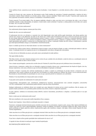 Crises epiléticas focais: caracteriza-se por sintomas motores localizados. A mais freqüente é a convulsão adversiva (olhos e cabeça viram-se para o
lado).
Controle do Grande mal, cujos sintomas são: Reviramento ocular, Perda imediata de consciência, Contração generalizada e simétrica de toda a
musculatura corporal; Braços dobrados ou curvados; pernas, cabeça e pescoço estendidos. Poderá emitir um grito. O paciente pode espumar pela
boca, apresentar movimentos violentos, rítmicos e involuntários e incontinência urinária.
Tremor essencial: É um tremor rápido e fino, de pequena amplitude, afetando as mãos, que piora com os movimentos das mãos e com os braços
estendidos. Quando as mãos estão paradas, em repouso, o tremor tende a sumir ou diminuir. As pernas e a cabeça podem ser envolvidas com o passar
do tempo. Até a voz pode ficar trêmula.
Quando inicia a ação deste medicamento?
Este medicamento demora algumas semanas para fazer efeito.
Quando não devo usar este medicamento?
O medicamento não deve ser utilizado se o paciente tiver sido diagnosticado como tendo profiria aguda intermitente, uma doença genética cujo
sintoma mais comum é a dor abdominal, que pode ser tão intensa que o médico pode erroneamente pensar que se trata de um processo que necessita
de uma cirurgia abdominal. Os sintomas gastrointestinais incluem a náusea, o vômito, a constipação ou a diarréia e a distensão abdominal. Durante
um episódio, também são freqüentes o aumento da freqüência cardíaca, a hipertensão arterial, a sudorese e a agitação. Portanto, caso esses sintomas
sejam apresentados pelo paciente, a doença deve ser descartada antes de utilizar a medicação.Também não deve utilizar o medicamento o paciente
que tenha hipersensibilidade à droga ou ao fenobarbital e feniletilmalonamida.
Quais os cuidados que devem ser observados durante o uso deste medicamento?
O paciente deve realizar exames clínicos e laboratoriais (exame de sangue e testes de função do fígado, ou então o solicitado pelo médico) a cada seis
meses. A medicação não deve ser suspensa de uma só vez (abruptamente), nem alterar a dosagem por conta própria.
As doses devem ser diminuídas aos poucos, pois pode causar a precipitação do estado epilético.
Não ingira bebida alcoólica.
Não dirija veículos, nem opere máquinas perigosas até ter certeza de que o produto não está afetando o estado de alerta ou a coordenação motora do
paciente. Tome cuidado ao subir ou descer escadas.
Caso a terapia seja prolongada, o paciente deve receber doses de Vitamina D e ácido fólico para prevenir problemas ósseos (osteomalacia).
Antes de iniciar o tratamento o médico deve ser informado a respeito de situações clínicas como: comprometimento das funções do fígado e dos rins,
doenças respiratórias, como asma, enfisema ou que envolvam dificuldade de respiração ou obstrução.
Gravidez e lactação: A paciente deve informar imediatamente ao médico a suspeita ou confirmação de gravidez durante o tratamento com este
medicamento, pois existem evidências de que pode haver má formação em crianças geradas por mulheres que faziam o uso de anticonvulsivantes.
Recomenda-se a descontinuidade de amamentação nos casos em que a paciente persistir no tratamento com a primidona.
Pediatria: O uso de primidona em crianças pode causar excitação.
O que pode ocorrer quando este medicamento for usado junto com outro?
Corticosteróides, anticoagulantes orais, cloranfenicol, antidepressivos tricíclicos, anticoncepcionais orais contendo estrogênios, corticotrofina
(ACTH) e carbamazepina: estes medicamentos podem diminuir a ação dos efeitos da primidona.
Qualquer medicamento ou substância (álcool, por exemplo) que cause depressão do sistema nervoso central (sonolência, falta de atenção, etc):
quando tomados juntamente com a primidona podem aumentar esses efeitos, inclusive a depressão respiratória.
O ácido valpróico, inibidores da monoamina-oxidase (IMAO), inclusive furazolidona, procarbazina e selegilina: a primidona pode ter sua ação
prolongada.
Quais os males que este medicamento pode causar?
Mal estar semelhante ao da ressaca pela manhã; dependência física e psíquica.
Reações mais freqüentes: Ataxia (falta de coordenação muscular) e vertigem.
Ocasionais: constipação intestinal (intestino preso), distúrbio emocional, dor nas articulações, erupção na pele, cansaço, febre, hiperexcitabilidade (em
crianças com menos de 6 anos), hiperirritabilidade, impotência, inchaço de pálpebra, movimentos involuntários rápidos dos olhos, náusea, perda do
apetite, problemas no fígado, queda dos cabelos, reação psicótica aguda, sede, sonolência, vertigem, visão dupla, vômito,vontade frequente de urinar.
Anemia megaloblástica.
Adote uma dieta rica em fibras para prevenir a constipação intestinal Adote uma dieta rica em fibras para prevenir a constipação intestinal.
Adote uma dieta rica em fibras para prevenir a constipação intestinal Adote uma dieta rica em fibras para prevenir a constipação intestinal.
O que fazer se alguém utilizar grande quantidade deste medicamento de uma só vez?
A ingestão de doses elevadas da medicação requer imediata hospitalização.
RECOMENDAÇÕES IMPORTANTES.
 