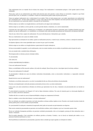 Todo medicamento deve ser mantido fora do alcance das crianças. Este medicamento é extremamente perigoso e letal quando usado de forma
inadequada.
Nunca peça, aceite ou use medicamentos que tenham sido prescritos para outro paciente e nunca ofereça ou recomende a ninguém os que foram
prescritos para Você. As indicações, os resultados e reações aos medicamentos podem mudar de pessoa para pessoa.
Nunca use qualquer medicamento sem o conhecimento do seu médico. Pode ser muito perigoso para a sua saúde, especialmente este medicamento
que é classificado como “ de baixo índice terapêutico” ou seja, a dose capaz de fazer efeito terapêutico está muito próxima da dose letal. Portanto, não
use este medicamento sem a prescrição médica e orientação de um farmacêutico.
Informe sempre ao seu médico ou cirurgião-dentista se está fazendo uso de algum outro medicamento.
Informe sempre ao seu médico se estiver grávida, se ocorrer gravidez durante o tratamento, ou se estiver amamentando.
O paciente deve estar seguro de que a farmácia que vai manipular o seu medicamento encontra-se autorizada, junto à Vigilância Sanitária local, para
preparar esse tipo de medicamento, e se o atendimento e as orientações estão sendo prestadas pessoalmente por farmacêutico devidamente habilitado.
Antes de usar, observe bem o aspecto do medicamento. Em caso de dúvida procure o farmacêutico que o atendeu.
Não use o medicamento com o prazo de validade vencido.
Siga rigorosamente as orientações do seu médico, quanto ao medicamento prescrito, o modo de usar, os horários, as doses e a duração do tratamento.
Em hipótese alguma se deve tomar quantidade maior ou menor do que a que foi receitada.
Informe sempre ao seu médico ou cirurgião-dentista o aparecimento de reações indesejáveis.
Se houver necessidade de suspender o uso do medicamento, entre em contato imediato com seu médico, de preferência antes de parar de usá-lo.
Leia com atenção todo o conteúdo destas informações.
Não desaparecendo os sintomas, procure orientação médica.
18. procainamida.
USO ADULTO.
VENDA SOB PRESCRIÇÃO MÉDICA.
Como este medicamento funciona?
Reduz a excitabilidade da fibra muscular cardíaca e do tecido de condução. Dessa forma, previne e trata alguns tipos de arritmias cardíacas.
Por que este medicamento foi indicado?
Aa procainamida é indicada nos casos de arritmias ventriculares documentadas, como as extra-sístoles ventriculares e a taquicardia ventricular
sustentada.
Quando não devo usar este medicamento?
Geralmente, em arritmias menos graves o uso não é recomendado devido aos efeitos pró-arrítmicos da procainamida.
Pacientes com despolarização ventricular prematura assintomática devem evitar o uso deste medicamento.
Como ocorre com outros antiarrítmicos utilizados em arritmias que representam risco de vida, o tratamento com procainamida deve ser iniciado no
hospital.
É contra-indicado em pacientes com bloqueio A-V total ou lúpus eritematoso sistêmico. Nos casos de miastenia grave ou intoxicação digitálica só
deve ser usado se não houver alternativa.
Também não deve ser usado nos casos de hipersensibilidade ou alergia aos componentes da fórmula.
Quais os cuidados a serem observados durante o uso deste medicamento?
Deve ser utilizado com cuidado em pacientes com lesão miocárdica ou doença cardíaca orgânica severa. Pacientes com torsade de pointes (torção de
pontas) podem piorar se forem tratados com procainamida.
Se a procainamida for usada para o tratamento da taquicardia atrial, pode ser necessário um pré-tratamento com digoxina.
Pode ocorrer acúmulo de procainamida em pacientes com insuficiência cardíaca, renal ou hepática e por isso é necessário ajustar a dose.
Devem ser realizados hemogramas periódicos em pacientes recebendo procainamida e deve ser investigada a presença do fator antinuclear antes e
durante o tratamento.
Não há estudos adequados e bem controlados em mulheres grávidas ou lactantes. Contudo, o uso só deverá ser indicado pelo médico e se os
potenciais benefícios justificarem os riscos.
Não há problemas em administrar-se procainamida a pacientes idosos contando que sejam seguidas as orientações do médico.
 
