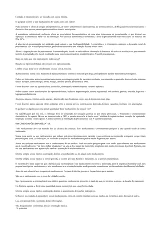 Contudo, o tratamento deve ser iniciado com a dose mínima.
O que pode ocorrer se este medicamento for usado junto com outros?
Pode aumentar o efeito de drogas antihipertensivas, de outros antiarrítmicos (amiodarona), de antimuscarínicos, de bloqueadores neuromusculares e
diminuir o dos agentes parassimpaticomiméticos como a neostigmina.
A amiodarona administrada oralmente altera as propriedades farmacocinéticas de uma dose intravenosa de procainamida, o que diminui sua
depuração e aumenta sua meia-vida de eliminação. Nos casos de administração simultânea, a dose de procainamida endovenosa deve ser reduzida em
20 a 30 %.
A adsorsão da procainamida por antiácidos pode reduzir a sua biodisponibilidade. A cimetidina e o trimetoprim reduzem a depuração renal da
procainamida e da N-acetil-procainamida, podendo ser necessária uma redução da dose nesses casos.
Álcool: a depuração total da procainamida é aumentada pelo álcool e a meia-vida de eliminação é diminuída. O índice de acetilação da procainamida
também é aumentado pelo álcool, resultando numa maior concentração do metabólito ativo N-acetil-procainamida.
Quais os males que este medicamento pode causar?
Reações de hipersensibilidade são comuns com a procainamida.
Lembre-se que pode haver sensibilidade cruzada com a procaína.
A procainamida é uma causa freqüente de lúpus eritematoso sistêmico induzido por droga, principalmente durante tratamentos prolongados.
Podem ser detectados anticorpos antinucleares numa porcentagem grande de pacientes recebendo procainamida, os quais não desenvolverão sintomas
típicos de lúpus, como artralgia, artrite, mialgia, derrame pleural, pericardite e febre.
Foram descritos casos de agranulocitose, eosinofilia, neutropenia, trombocitopenia e anemia aplástica.
Podem ocorrer outras manifestações de hipersensibilidade, inclusive hepatomegalia, edema angioneural, rash cutâneo, prurido, urticária, fogachos e
hipergamaglobulinemia.
Anorexia, náuseas, vômitos, gosto amargo e diarréia são mais freqüentes com o uso de doses orais mais altas.
Foram descritos alguns casos de efeitos colaterais sobre o sistema nervoso central, como depressão, tonturas e quadros psicóticos com alucinações.
O que fazer se alguém usar uma grande quantidade deste medicamento de uma só vez?
Na superdosagem por via oral, o estômago deve ser esvaziado por lavagem gástrica ou por emese provocada. O tratamento é eminentemente
sintomático e de suporte. Devem ser monitorizados o ECG, a pressão arterial e a função renal. Medidas de suporte incluem correção da hipotensão,
respiração assistida e marca-passo. A diálise aumenta a eliminação da procainamida e da N-acetilprocainamida.
RECOMENDAÇÕES IMPORTANTES.
Todo medicamento deve ser mantido fora do alcance das crianças. Este medicamento é extremamente perigoso e letal quando usado de forma
inadequada.
Nunca peça, aceite ou use medicamentos que tenham sido prescritos para outro paciente e nunca ofereça ou recomende a ninguém os que foram
prescritos para Você. As indicações, os resultados e reações aos medicamentos podem mudar de pessoa para pessoa.
Nunca use qualquer medicamento sem o conhecimento do seu médico. Pode ser muito perigoso para a sua saúde, especialmente este medicamento
que é classificado como “ de baixo índice terapêutico” ou seja, a dose capaz de fazer efeito terapêutico está muito próxima da dose letal. Portanto, não
use este medicamento sem a prescrição médica e orientação de um farmacêutico.
Informe sempre ao seu médico ou cirurgião-dentista se está fazendo uso de algum outro medicamento.
Informe sempre ao seu médico se estiver grávida, se ocorrer gravidez durante o tratamento, ou se estiver amamentando.
O paciente deve estar seguro de que a farmácia que vai manipular o seu medicamento encontra-se autorizada, junto à Vigilância Sanitária local, para
preparar esse tipo de medicamento, e se o atendimento e as orientações estão sendo prestadas pessoalmente por farmacêutico devidamente habilitado.
Antes de usar, observe bem o aspecto do medicamento. Em caso de dúvida procure o farmacêutico que o atendeu.
Não use o medicamento com o prazo de validade vencido.
Siga rigorosamente as orientações do seu médico, quanto ao medicamento prescrito, o modo de usar, os horários, as doses e a duração do tratamento.
Em hipótese alguma se deve tomar quantidade maior ou menor do que a que foi receitada.
Informe sempre ao seu médico ou cirurgião-dentista o aparecimento de reações indesejáveis.
Se houver necessidade de suspender o uso do medicamento, entre em contato imediato com seu médico, de preferência antes de parar de usá-lo.
Leia com atenção todo o conteúdo destas informações.
Não desaparecendo os sintomas, procure orientação médica.
19. quinidina.
 
