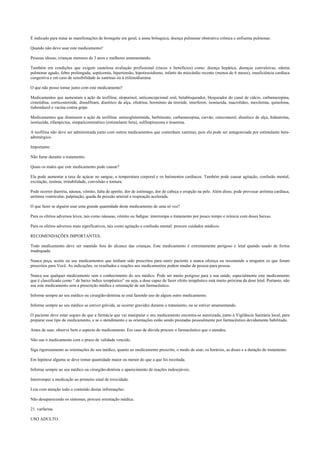 É indicado para tratar as manifestações de bronquite em geral, a asma brônquica, doença pulmonar obstrutiva crônica e enfisema pulmonar.
Quando não devo usar este medicamento?
Pessoas idosas; crianças menores de 3 anos e mulheres amamentando.
Também em condições que exigem cautelosa avaliação profissional (riscos x benefícios) como: doença hepática, doenças convulsivas, edema
pulmonar agudo, febre prolongada, septicemia, hipertensão, hipotireoidismo, infarto do miocárdio recente (menos de 6 meses), insuficiência cardíaca
congestiva e em caso de sensibilidade às xantinas ou à etilenodiamina.
O que não posso tomar junto com este medicamento?
Medicamentos que aumentam a ação da teofilina: alopurinol, anticoncepcional oral, betabloqueador, bloqueador do canal de cálcio, carbamazepina,
cimetidina, corticosteróide, dissulfiram, diurético de alça, efedrina, hormônio da tireóide, interferon, isoniazida, macrolídeo, mexiletina, quinolona,
tiabendazol e vacina contra gripe.
Medicamentos que diminuem a ação da teofilina: aminoglutetimida, barbiturato, carbamazepina, carvão, cetoconazol, diurético de alça, hidantoína,
isoniazida, rifampicina, simpaticomimético (estimulante beta), sulfimpirazona e tioamina.
A teofilina não deve ser administrada junto com outros medicamentos que contenham xantinas, pois ela pode ser antagonizada por estimulante beta-
adrenérgico.
Importante:
Não fume durante o tratamento.
Quais os males que este medicamento pode causar?
Ela pode aumentar a taxa de açúcar no sangue, a temperatura corporal e os batimentos cardíacos. Também pode causar agitação, confusão mental,
excitação, insônia, irritabilidade, convulsão e tontura.
Pode ocorrer diarréia, náusea, vômito, falta de apetite, dor de estômago, dor de cabeça e erupção na pele. Além disso, pode provocar arritmia cardíaca,
arritmia ventricular, palpitação, queda da pressão arterial e respiração acelerada.
O que fazer se alguém usar uma grande quantidade deste medicamento de uma só vez?
Para os efeitos adversos leves, tais como náuseas, vômito ou fadigas: interrompa o tratamento por pouco tempo e reinicie com doses baixas.
Para os efeitos adversos mais significativos, tais como agitação e confusão mental: procure cuidados médicos.
RECOMENDAÇÕES IMPORTANTES.
Todo medicamento deve ser mantido fora do alcance das crianças. Este medicamento é extremamente perigoso e letal quando usado de forma
inadequada.
Nunca peça, aceite ou use medicamentos que tenham sido prescritos para outro paciente e nunca ofereça ou recomende a ninguém os que foram
prescritos para Você. As indicações, os resultados e reações aos medicamentos podem mudar de pessoa para pessoa.
Nunca use qualquer medicamento sem o conhecimento do seu médico. Pode ser muito perigoso para a sua saúde, especialmente este medicamento
que é classificado como “ de baixo índice terapêutico” ou seja, a dose capaz de fazer efeito terapêutico está muito próxima da dose letal. Portanto, não
use este medicamento sem a prescrição médica e orientação de um farmacêutico.
Informe sempre ao seu médico ou cirurgião-dentista se está fazendo uso de algum outro medicamento.
Informe sempre ao seu médico se estiver grávida, se ocorrer gravidez durante o tratamento, ou se estiver amamentando.
O paciente deve estar seguro de que a farmácia que vai manipular o seu medicamento encontra-se autorizada, junto à Vigilância Sanitária local, para
preparar esse tipo de medicamento, e se o atendimento e as orientações estão sendo prestadas pessoalmente por farmacêutico devidamente habilitado.
Antes de usar, observe bem o aspecto do medicamento. Em caso de dúvida procure o farmacêutico que o atendeu.
Não use o medicamento com o prazo de validade vencido.
Siga rigorosamente as orientações do seu médico, quanto ao medicamento prescrito, o modo de usar, os horários, as doses e a duração do tratamento.
Em hipótese alguma se deve tomar quantidade maior ou menor do que a que foi receitada.
Informe sempre ao seu médico ou cirurgião-dentista o aparecimento de reações indesejáveis.
Interromper a medicação ao primeiro sinal de toxicidade.
Leia com atenção todo o conteúdo destas informações.
Não desaparecendo os sintomas, procure orientação médica.
21. varfarina.
USO ADULTO.
 