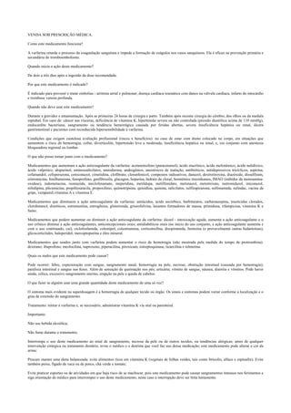 VENDA SOB PRESCRIÇÃO MÉDICA.
Como este medicamento funciona?
A varfarina retarda o processo da coagualação sanguínea e impede a formação de coágulos nos vasos sanquíneos. Ela é eficaz na prevenção primária e
secundária do tromboembolismo.
Quando inicia a ação deste medicamento?
De dois a três dias após a ingestão da dose recomendada.
Por que este medicamento é indicado?
É indicado para prevenir e tratar embolias - arritmia atrial e pulmonar, doença cardíaca reumática com danos na válvula cardíaca, infarto do miocárdio
e trombose venosa profunda.
Quando não devo usar este medicamento?
Durante a gravidez e amamentação. Após as primeiras 24 horas de cirurgia e parto. Também após recente cirurgia do cérebro, dos olhos ou da medula
espinhal. Em caso de: câncer nas vísceras, deficiência de vitamina K, hipertensão severa ou não controlada (pressão diastólica acima de 110 mmHg),
endocardite bacteriana, sangramento ou tendência hemorrágica causada por feridas abertas, severa insuficiência hepática ou renal, úlcera
gastrintestinal e pacientes com reconhecida hipersensibilidade à varfarina.
Condições que exigem cautelosa avaliação profissional (riscos x benefícios): no caso de estar com dreno colocado no corpo, em situações que
aumentem o risco de hemorragia, colite, diverticulite, hipertensão leve a moderada, insuficiência hepática ou renal, e, em conjunto com anestesia
bloqueadora regional ou lombar.
O que não posso tomar junto com o medicamento?
Medicamentos que aumentam a ação anticoagulante da varfarina: acetaminofeno (paracetamol), ácido etacrínico, ácido mefenâmico, ácido nalidíxico,
ácido valpróico, alopurinol, aminossalicilatos, amiodarona, androgênios, anestésicos de inalação, antibióticos, antidepressivos tricíclicos, aspirina,
cefamandol, cefoperazona, cetoconazol, cimetidina, clofibrato, cloranfenicol, compostos radioativos, danazol, dextrotiroxina, diazóxido, dissulfiram,
eritromicina, fenilbutazona, fenoprofeno, genfibrozila, glucagon, heparina, hidrato de cloral, hormônios tireoideanos, IMAO (inibidor da monoamina-
oxidase), indometacina, isoniazida, meclofenamato, meperidina, metildopa, metilfenidato, metimazol, metotrexato, metronidazol, miconazol,
nifedipina, plicamicina, propiltiouracila, propoxifeno, quimotripsina, quinidina, quinina, salicilatos, sulfimpirazona, sulfonamida, sulindac, vacina da
gripe, verapamil,vitamina A e vitamina E.
Medicamentos que diminuem a ação anticoagulante da varfarina: antiácidos, ácido ascórbico, barbituratos, carbamazepina, inseticidas clorados,
clorobutanol, diuréticos, estramustina, estrogênios, glutetimida, griseofulvina, laxantes formadores de massa, primidona, rifampicina, vitamina K e
fumo.
Medicamentos que podem aumentar ou diminuir a ação anticoagulante da varfarina: álcool - intoxicação aguda, aumenta a ação anticoagulante e o
uso crônico diminui a ação anticoagulantes, anticoncepcionais orais; antidiabéticos orais (no início do uso conjunto, a ação anticoagulante aumenta e
com o uso continuado, cai), ciclofosfamida, colestipol, colestiramina, corticotrofina, disopiramida, fenitoína (e provavelmente outras hidantoínas),
glicocorticóides, haloperidol, mercaptopurina e óleo mineral.
Medicamentos que usados junto com varfarina podem aumentar o risco de hemorragia (não mostrada pela medida do tempo de protrombina):
dextrano; ibuprofeno; mezlocilina, naproxeno, piperacilina, piroxicam, estreptoquinase, ticarcilina e tolmetina.
Quais os males que este medicamento pode causar?
Pode ocorrer: febre, expectoração com sangue, sangramento nasal, hemorragia na pele, necrose; obstrução intestinal (causada por hemorragia);
paralisia intestinal e sangue nas fezes. Além de sensação de queimação nos pés; urticária; vômito de sangue, náusea, diarréia e vômitos. Pode haver
ainda, cólica, excessivo sangramento uterino, erupção na pele e queda de cabelos.
O que fazer se alguém usar uma grande quantidade deste medicamento de uma só vez?
O sintoma mais evidente na superdosagem é a hemorragia de qualquer tecido ou órgão. Os sinais e sintomas podem variar conforme a localização e o
grau de extensão do sangramento.
Tratamento: retirar a varfarina e, se necessário, administrar vitamina K via oral ou parenteral.
Importante:
Não use bebida alcoólica;
Não fume durante o tratamento;
Interrompa o uso deste medicamento ao sinal de sangramento, necrose da pele ou de outros tecidos, ou tendências alérgicas; antes de qualquer
intervenção cirúrgica ou tratamento dentário, avise o médico e o dentista que você faz uso dessa medicação; este medicamento pode alterar a cor da
urina;
Procure manter uma dieta balanceada: evite alimentos ricos em vitamina K (vegetais de folhas verdes, tais como brócolis, alface e espinafre). Evite
também peixe, fígado de vaca ou de porco, chá verde e tomate;
Evite praticar esportes ou de atividades em que haja risco de se machucar, pois este medicamento pode causar sangramentos intensos nos ferimentos e
siga orientação do médico para interromper o uso deste medicamento, neste caso a interrupção deve ser feita lentamente.
 