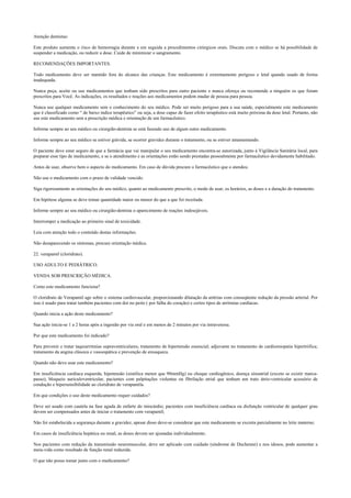 Atenção dentistas:
Este produto aumenta o risco de hemorragia durante e em seguida a procedimentos cirúrgicos orais. Discuta com o médico se há possibilidade de
suspender a medicação, ou reduzir a dose. Cuide de minimizar o sangramento.
RECOMENDAÇÕES IMPORTANTES.
Todo medicamento deve ser mantido fora do alcance das crianças. Este medicamento é extremamente perigoso e letal quando usado de forma
inadequada.
Nunca peça, aceite ou use medicamentos que tenham sido prescritos para outro paciente e nunca ofereça ou recomende a ninguém os que foram
prescritos para Você. As indicações, os resultados e reações aos medicamentos podem mudar de pessoa para pessoa.
Nunca use qualquer medicamento sem o conhecimento do seu médico. Pode ser muito perigoso para a sua saúde, especialmente este medicamento
que é classificado como “ de baixo índice terapêutico” ou seja, a dose capaz de fazer efeito terapêutico está muito próxima da dose letal. Portanto, não
use este medicamento sem a prescrição médica e orientação de um farmacêutico.
Informe sempre ao seu médico ou cirurgião-dentista se está fazendo uso de algum outro medicamento.
Informe sempre ao seu médico se estiver grávida, se ocorrer gravidez durante o tratamento, ou se estiver amamentando.
O paciente deve estar seguro de que a farmácia que vai manipular o seu medicamento encontra-se autorizada, junto à Vigilância Sanitária local, para
preparar esse tipo de medicamento, e se o atendimento e as orientações estão sendo prestadas pessoalmente por farmacêutico devidamente habilitado.
Antes de usar, observe bem o aspecto do medicamento. Em caso de dúvida procure o farmacêutico que o atendeu.
Não use o medicamento com o prazo de validade vencido.
Siga rigorosamente as orientações do seu médico, quanto ao medicamento prescrito, o modo de usar, os horários, as doses e a duração do tratamento.
Em hipótese alguma se deve tomar quantidade maior ou menor do que a que foi receitada.
Informe sempre ao seu médico ou cirurgião-dentista o aparecimento de reações indesejáveis.
Interromper a medicação ao primeiro sinal de toxicidade.
Leia com atenção todo o conteúdo destas informações.
Não desaparecendo os sintomas, procure orientação médica.
22. verapamil (cloridrato).
USO ADULTO E PEDIÁTRICO.
VENDA SOB PRESCRIÇÃO MÉDICA.
Como este medicamento funciona?
O cloridrato de Verapamil age sobre o sistema cardiovascular, proporcionando dilatação da artérias com conseqüente redução da pressão arterial. Por
isso é usado para tratar também pacientes com dor no peito ( por falha do coração) e certos tipos de arritmias cardíacas.
Quando inicia a ação deste medicamento?
Sua ação inicia-se 1 a 2 horas após a ingestão por via oral e em menos de 2 minutos por via intravenosa.
Por que este medicamento foi indicado?
Para prevenir e tratar taquiarritmias supraventriculares; tratamento de hipertensão essencial; adjuvante no tratamento de cardiomiopatia hipertrófica;
tratamento da angina clássica e vasoespática e prevenção de enxaqueca.
Quando não devo usar este medicamento?
Em insuficiência cardíaca esquerda, hipotensão (sistólica menor que 90mmHg) ou choque cardiogênico, doença sinoatrial (exceto se existir marca-
passo), bloqueio auriculoventricular, pacientes com palpitações violentas ou fibrilação atrial que tenham um trato átrio-ventricular acessório de
condução e hipersensibilidade ao cloridrato de verapamila.
Em que condições o uso deste medicamento requer cuidados?
Deve ser usado com cautela na fase aguda de enfarte do miocárdio; pacientes com insuficiência cardíaca ou disfunção ventricular de qualquer grau
devem ser compensados antes de iniciar o tratamento com verapamil;
Não foi estabelecida a segurança durante a gravidez, apesar disso deve-se considerar que este medicamento se excreta parcialmente no leite materno;
Em casos de insuficiência hepática ou renal, as doses devem ser ajustadas individualmente;
Nos pacientes com redução da transmissão neuromuscular, deve ser aplicado com cuidado (síndrome de Duchenne) e nos idosos, pode aumentar a
meia-vida como resultado de função renal reduzida.
O que não posso tomar junto com o medicamento?
 