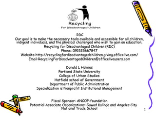 RDC Our goal is to make the necessary tools available and accessible for all children, indigent individuals, and the physical challenged who wish to gain an education. Recycling for Disadvantaged Children (RDC) ‏ Phone: 091525667847 Website:http://recyclingfordisadvantagedchildren.giving.officelive.com/ Email:RecyclingForDisadvantagedChildren@officeliveusers.com Donald L Holmes Portland State University College of Urban Studies Hatfield school of Government Department of Public Administration Specialization is Nonprofit Institutional Management Fiscal Sponsor: ANCOP-foundation Potential Associate Organizations: Gawad Kalinga and Angeles City National Trade School 