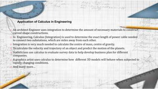 Application of Calculus in Engineering
o An architect Engineer uses integration to determine the amount of necessary materials to construct
curved shape constructions.
o In Engineering, Calculus (Integration) is used to determine the exact length of power cable needed
to connect two substations, which are miles away from each other.
o Integration is very much needed to calculate the centre of mass, centre of gravity.
o To calculate the velocity and trajectory of an object and predict the motion of the planets.
o Statisticians use calculus to evaluate survey data to help develop business plan for different
companies.
o A graphics artist uses calculus to determine how different 3D models will behave when subjected to
rapidly changing conditions.
o And many more…
 