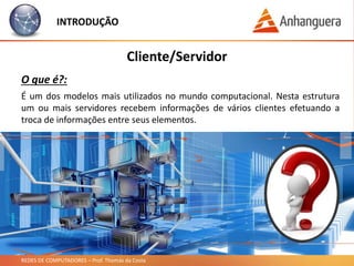 REDES DE COMPUTADORES – Prof. Thomás da Costa
INTRODUÇÃO
É um dos modelos mais utilizados no mundo computacional. Nesta estrutura
um ou mais servidores recebem informações de vários clientes efetuando a
troca de informações entre seus elementos.
Cliente/Servidor
O que é?:
 