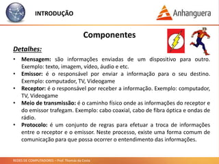 REDES DE COMPUTADORES – Prof. Thomás da Costa
INTRODUÇÃO
Componentes
Detalhes:
• Mensagem: são informações enviadas de um dispositivo para outro.
Exemplo: texto, imagem, vídeo, áudio e etc.
• Emissor: é o responsável por enviar a informação para o seu destino.
Exemplo: computador, TV, Videogame
• Receptor: é o responsável por receber a informação. Exemplo: computador,
TV, Videogame
• Meio de transmissão: é o caminho físico onde as informações do receptor e
do emissor trafegam. Exemplo: cabo coaxial, cabo de fibra óptica e ondas de
rádio.
• Protocolo: é um conjunto de regras para efetuar a troca de informações
entre o receptor e o emissor. Neste processo, existe uma forma comum de
comunicação para que possa ocorrer o entendimento das informações.
 
