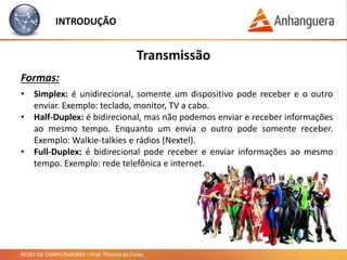 REDES DE COMPUTADORES – Prof. Thomás da Costa
INTRODUÇÃO
Transmissão
Formas:
• Simplex: é unidirecional, somente um dispositivo pode receber e o outro
enviar. Exemplo: teclado, monitor, TV a cabo.
• Half-Duplex: é bidirecional, mas não podemos enviar e receber informações
ao mesmo tempo. Enquanto um envia o outro pode somente receber.
Exemplo: Walkie-talkies e rádios (Nextel).
• Full-Duplex: é bidirecional pode receber e enviar informações ao mesmo
tempo. Exemplo: rede telefônica e internet.
 