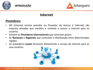 REDES DE COMPUTADORES – Prof. Thomás da Costa
INTRODUÇÃO
Internet
Provedores:
• ISP (Internet service provider ou Provedor de Acesso à Internet) são
empresa privadas que mantém e controla o acesso a internet para os
usuários.
• Existem os Provedores Internacionais que conectam países.
• As Nacionais e Regionais que controlam a distribuição entre determinadas
regiões.
• Os provedores Locais fornecem diretamente o serviço de internet para os
seus usuários.
 