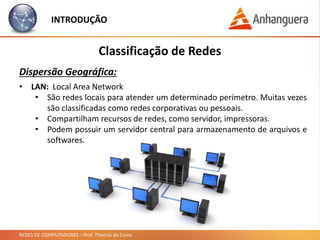REDES DE COMPUTADORES – Prof. Thomás da Costa
INTRODUÇÃO
Classificação de Redes
Dispersão Geográfica:
• LAN: Local Area Network
• São redes locais para atender um determinado perímetro. Muitas vezes
são classificadas como redes corporativas ou pessoais.
• Compartilham recursos de redes, como servidor, impressoras.
• Podem possuir um servidor central para armazenamento de arquivos e
softwares.
 