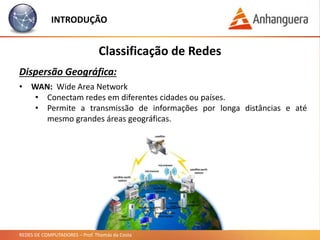 REDES DE COMPUTADORES – Prof. Thomás da Costa
INTRODUÇÃO
Classificação de Redes
Dispersão Geográfica:
• WAN: Wide Area Network
• Conectam redes em diferentes cidades ou países.
• Permite a transmissão de informações por longa distâncias e até
mesmo grandes áreas geográficas.
 