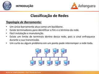 REDES DE COMPUTADORES – Prof. Thomás da Costa
INTRODUÇÃO
Classificação de Redes
Topologia de Barramento:
• Um único barramento atua como um backbone.
• Existe terminadores para identificar o fim e o término da rede.
• Fácil instalação e manutenção.
• Existe um limite de terminais dentro dessa rede, pois o sinal enfraquece
durante a sua transmissão.
• Um curto ou algum problema em um ponto pode interromper a rede toda.
 
