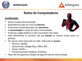 REDES DE COMPUTADORES – Prof. Thomás da Costa
INTRODUÇÃO
Redes de Computadores
Lembrando:
• Nosso mundo está conectado.
• Dependemos cada vez mais da Internet.
• Precisamos constantemente nos comunicar.
• A comunicação é a base de toda a humanidade.
• Empresas, órgão públicos e sites necessitam das redes.
• Hoje dificilmente as pessoas vão aos bancos ou enviam cartas paras as
pessoas.
• Em nossas vidas tudo está em rede. Tudo está na nuvem:
• Músicas: Spotify.
• Documentos: Google Docs, Office 365.
• Filmes: Netflix.
• Armazenamento: Dropbox, OneDrive.
• Hoje não conseguimos escapar de alguma rede de comunicação.
 