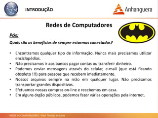 REDES DE COMPUTADORES – Prof. Thomás da Costa
INTRODUÇÃO
Redes de Computadores
Pós:
Quais são os benefícios de sempre estarmos conectados?
• Encontramos qualquer tipo de informação. Nunca mais precisamos utilizar
enciclopédias.
• Não precisamos ir aos bancos pagar contas ou transferir dinheiro.
• Podemos enviar mensagens através do celular, e-mail (que está ficando
obsoleto !!!) para pessoas que recebem imediatamente.
• Nossos arquivos sempre na mão em qualquer lugar. Não precisamos
transportar grandes dispositivos.
• Efetuamos nossas compras on-line e recebemos em casa.
• Em alguns órgão públicos, podemos fazer várias operações pela internet.
 
