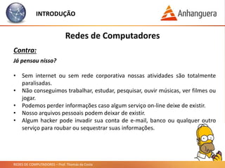 REDES DE COMPUTADORES – Prof. Thomás da Costa
INTRODUÇÃO
Redes de Computadores
Contra:
Já pensou nisso?
• Sem internet ou sem rede corporativa nossas atividades são totalmente
paralisadas.
• Não conseguimos trabalhar, estudar, pesquisar, ouvir músicas, ver filmes ou
jogar.
• Podemos perder informações caso algum serviço on-line deixe de existir.
• Nosso arquivos pessoais podem deixar de existir.
• Algum hacker pode invadir sua conta de e-mail, banco ou qualquer outro
serviço para roubar ou sequestrar suas informações.
 