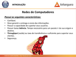 REDES DE COMPUTADORES – Prof. Thomás da Costa
Redes de Computadores
Possui as seguintes características:
• Confiável.
• Deve garantir a entrega e envio das informações.
• Possuir a capacidade de suportar seus usuários.
• Possuir baixa latência. Tempo necessário para um pacote ir da sua origem e
destino.
• Throughput (vazão) ou taxa de transferência o suficiente para suportar seus
clientes.
• Segurança.
INTRODUÇÃO
 