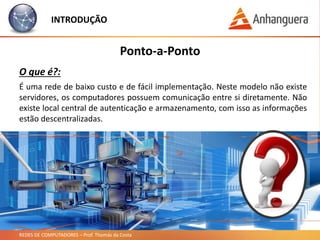 REDES DE COMPUTADORES – Prof. Thomás da Costa
INTRODUÇÃO
É uma rede de baixo custo e de fácil implementação. Neste modelo não existe
servidores, os computadores possuem comunicação entre si diretamente. Não
existe local central de autenticação e armazenamento, com isso as informações
estão descentralizadas.
Ponto-a-Ponto
O que é?:
 