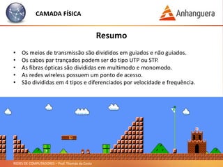 REDES DE COMPUTADORES – Prof. Thomás da Costa
Camada Física
Redes Wireless:
CAMADA FÍSICA
• Possuem um ponto de acesso.
• Os dispositivos conectam nesse ponto de acesso.
• São conhecidos normalmente como um roteador.
• Padrão Ethernet (Wi-Fi).
• As redes sem fios possuem os seguintes tipos:
• 802.11a
• 802.11b
• Funciona a 11Mbps.
• 802.11g
• Funciona a 54Mbps.
• 802.11n
• Funciona a 108Mbps.
 