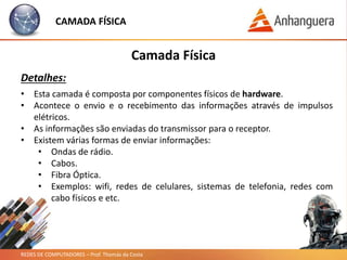 REDES DE COMPUTADORES – Prof. Thomás da Costa
CAMADA FÍSICA
Camada Física
Detalhes:
• Esta camada é composta por componentes físicos de hardware.
• Acontece o envio e o recebimento das informações através de impulsos
elétricos.
• As informações são enviadas do transmissor para o receptor.
• Existem várias formas de enviar informações:
• Ondas de rádio.
• Cabos.
• Fibra Óptica.
• Exemplos: wifi, redes de celulares, sistemas de telefonia, redes com
cabo físicos e etc.
 