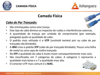REDES DE COMPUTADORES – Prof. Thomás da Costa
Camada Física
Cabo de Par Trançado:
CAMADA FÍSICA
• São entrelaçados como uma trança.
• Este tipo de cabo diminui os impactos de ruídos e interferências externas.
• A quantidade de tranças por unidade de comprimento (por exemplo,
polegada) ajuda na qualidade do cabo.
• O padrão mais utilizado é o UTP (unshield twisted pair ou cabo de par
trançado não blindado).
• A IBM criou o padrão STP (cabo de par trançado blindado). Possui uma folha
de metal ou uma capa de malha trançada.
• No STP a qualidade do cabo é muito maior consequentemente mais caro.
• São classificados em 7 categorias de cabos. A categoria 1 representa a
qualidade mais baixa e a 7 a qualidade mais alta.
• O conector UTP mais comum é o RJ45.
 