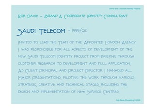 Brand and Corporate Identity Projects



Rob Davie - Brand & Corporate Identity Consultant

Saudi Telecom - 1999/02
Invited to lead the Team of the Appointed London Agency
I was responsible for all aspects of development of the
new Saudi Telecom Identity project from brieﬁng through
customer research to development and full application.
As Client Principal and Project Director I managed all
Major Presentations, piloting the work through various
strategic, creative and technical stages, including the
design and implementation of new Service Centres.
                                                 Rob Davie Consulting © 2009
 