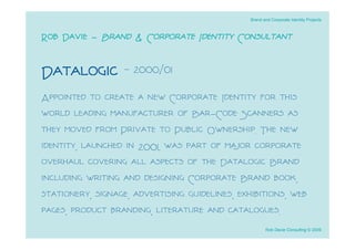 Brand and Corporate Identity Projects



Rob Davie - Brand & Corporate Identity Consultant

Datalogic - 2000/01
Appointed to create a new Corporate Identity for this
world leading manufacturer of Bar-Code Scanners as
they moved from Private to Public Ownership. The new
identity, launched in 2001, was part of major corporate
overhaul covering all aspects of the Datalogic Brand
including writing and designing Corporate Brand book,
stationery, signage, advertising guidelines, exhibitions, web
pages, product branding, literature and catalogues.
                                                       Rob Davie Consulting © 2009
 