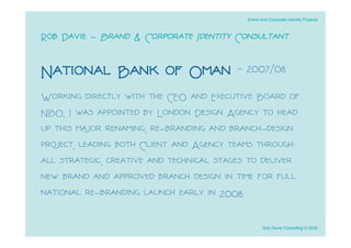 Brand and Corporate Identity Projects



Rob Davie - Brand & Corporate Identity Consultant

National Bank of Oman - 2007/08
Working directly with the CEO and Executive Board of
NBO, I was appointed by London Design Agency to head
up this major renaming, re-branding and branch-design
project, leading both Client and Agency teams through
all strategic, creative and technical stages to deliver
new brand and approved branch design in time for full
national re-branding launch early in 2008.

                                                   Rob Davie Consulting © 2009
 