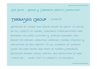 Brand and Corporate Identity Projects



Rob Davie - Brand & Corporate Identity Consultant

TerraSeis Group - 2008/09
Appointed by owner and senior board of Group to advise
on all aspects of naming, corporate communications and
branding including customer & supplier research, new
brand for primary operating companies, naming strategy &
application of new identity to all elements of company.
Scope included design and print of interim Corporate
Brochure pending design, writing and production of new
literature … work that is currently in progress.
                                                  Rob Davie Consulting © 2009
 
