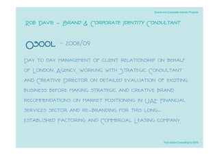 Brand and Corporate Identity Projects



Rob Davie - Brand & Corporate Identity Consultant

Osool - 2008/09
Day to day management of client relationship on behalf
of London Agency, working with Strategic Consultant
and Creative Director on detailed evaluation of existing
business before making strategic and creative brand
recommendations on market positioning in UAE ﬁnancial
services sector and re-branding for this long-
established Factoring and Commercial Leasing company.

                                                   Rob Davie Consulting © 2009
 