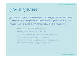 Brand and Corporate Identity Projects




Brand Strategy
Successful, Powerful Brands are Built on Sector Relevant and
Commercially Sound Marketing Strategies. In Preparing Strategic
Brand Recommendations I Typically Rely on the Following:
       Brand Audit and Customer Surveys
       Market Study and Visual Analysis
       Competitor Evaluation and Opportunities Matrix
       Brand Mapping and Market Positioning
       Trading Strategies and Product/Service Proﬁling
       Brand Architecture and Naming Strategies



                                                                Rob Davie Consulting © 2009
 