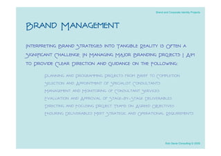 Brand and Corporate Identity Projects




Brand Management
Interpreting Brand Strategies into Tangible Reality is Often a
Signiﬁcant Challenge. In Managing Major Branding Projects I Aim
to Provide Clear Direction and Guidance on the Following:
       Planning and Programming Projects from Brief to Completion
       Selection and Appointment of Specialist Consultants
       Management and Monitoring of Consultant Services
       Evaluation and Approval of Stage-by-Stage Deliverables
       Directing and Focusing Project Teams on Agreed Objectives
       Ensuring Deliverables Meet Strategic and Operational Requirements



                                                              Rob Davie Consulting © 2009
 