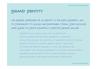 Brand and Corporate Identity Projects




Brand Identity
The Graphic Expression of an Identity is the Most Powerful way
to Communicate it’s Values and Positioning. Typical Steps Involved
when Asked to Create Powerfully Effective Brands Include:
       Chromatic and Logoptic Analysis of Competitors
       Creative Brainstorm and Idea Generation Workshops
       Evaluation, Critique and Selection of Preferred Creative Options
       Rigorous Testing of Options Against Project Objectives
       Customer and Market Research of Final Recommendations
       Development and Technical Reﬁnement of Selected Brand Elements
       Interpretation and Application of Chosen Brand Language
       Brand Guidelines, Monitoring and Brand Guardianship

                                                               Rob Davie Consulting © 2009
 