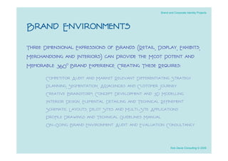 Brand and Corporate Identity Projects




Brand Environments
Three Dimensional Expressions of Brands (Retail, Display, Exhibits,
Merchandising and Interiors) can Provide the Most Potent and
Memorable 360o Brand Experience. Creating These Requires:
       Competitor Audit and Market Relevant Differentiating Strategy
       Planning, Segmentation, Adjacencies and Customer Journey
       Creative Brainstorm, Concept Development and 3D Modelling
       Interior Design, Elemental Detailing and Technical Reﬁnement
       Schematic Layouts, Pilot Sites and Multi-Site Applications
       Proﬁle Drawings and Technical Guidelines Manual
       On-Going Brand Environment Audit and Evaluation Consultancy


                                                             Rob Davie Consulting © 2009
 