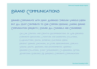 Brand and Corporate Identity Projects




Brand Communications
Brands Communicate with Many Audiences Through Various Media
but All Must Contribute to One Common Message. Leading Brand
Communication Projects I Ensure All Channels are Considered:
      On-Line Strategy and Creative Recommendations on Web-Presence
      Corporate Brochures, Literature and Marketing Collateral
      E-Newsletters, Digital Interface, Electronic Media
      Product Brands, Packaging, In-Store Merchandising, Displays
      Signage, Digital Branding and Environmental Graphics
      Branded Collateral, Event Sponsorships, Co-Branding, Gifting
      Advertising Guidelines, PR Brieﬁngs, Corporate Communication


                                                           Rob Davie Consulting © 2009
 