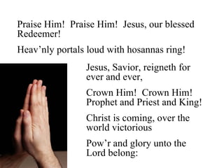 Praise Him! Praise Him! Jesus, our blessed
Redeemer!
Heav’nly portals loud with hosannas ring!
                Jesus, Savior, reigneth for
                ever and ever,
                Crown Him! Crown Him!
                Prophet and Priest and King!
                Christ is coming, over the
                world victorious
                Pow’r and glory unto the
                Lord belong:
 