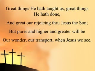 Great things He hath taught us, great things
               He hath done,
 And great our rejoicing thru Jesus the Son;
   But purer and higher and greater will be
Our wonder, our transport, when Jesus we see.
 