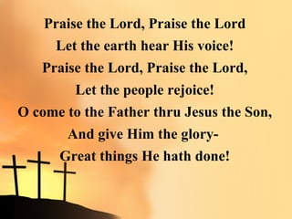 Praise the Lord, Praise the Lord
      Let the earth hear His voice!
   Praise the Lord, Praise the Lord,
         Let the people rejoice!
O come to the Father thru Jesus the Son,
       And give Him the glory-
      Great things He hath done!
 