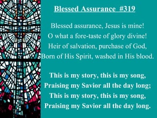 Blessed Assurance #319

   Blessed assurance, Jesus is mine!
  O what a fore-taste of glory divine!
  Heir of salvation, purchase of God,
Born of His Spirit, washed in His blood.

  This is my story, this is my song,
 Praising my Savior all the day long;
  This is my story, this is my song,
 Praising my Savior all the day long.
 