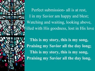 Perfect submission- all is at rest,
    I in my Savior am happy and blest;
 Watching and waiting, looking above,
Filled with His goodness, lost in His love

  This is my story, this is my song,
 Praising my Savior all the day long;
  This is my story, this is my song,
 Praising my Savior all the day long.
 