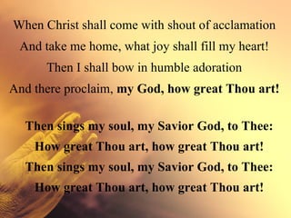 When Christ shall come with shout of acclamation
 And take me home, what joy shall fill my heart!
      Then I shall bow in humble adoration
And there proclaim, my God, how great Thou art!

  Then sings my soul, my Savior God, to Thee:
    How great Thou art, how great Thou art!
  Then sings my soul, my Savior God, to Thee:
    How great Thou art, how great Thou art!
 