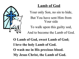 Lamb of God
         Your only Son, no sin to hide,
          But You have sent Him from
                  Your side
          To walk upon this guilty sod,
        And to become the Lamb of God.

O Lamb of God, sweet Lamb of God;
I love the holy Lamb of God.
O wash me in His precious blood.
My Jesus Christ, the Lamb of God.
 