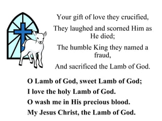 Your gift of love they crucified,
       They laughed and scorned Him as
                  He died;
        The humble King they named a
                   fraud,
       And sacrificed the Lamb of God.

O Lamb of God, sweet Lamb of God;
I love the holy Lamb of God.
O wash me in His precious blood.
My Jesus Christ, the Lamb of God.
 