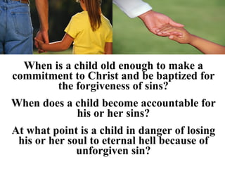 When is a child old enough to make a
commitment to Christ and be baptized for
        the forgiveness of sins?
When does a child become accountable for
            his or her sins?
At what point is a child in danger of losing
 his or her soul to eternal hell because of
              unforgiven sin?
 