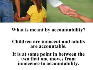 What is meant by accountability?

Children are innocent and adults
       are accountable.
It is at some point in between the
     two that one moves from
   innocence to accountability.
 