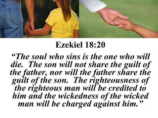 Ezekiel 18:20
“The soul who sins is the one who will
die. The son will not share the guilt of
the father, nor will the father share the
 guilt of the son. The righteousness of
  the righteous man will be credited to
 him and the wickedness of the wicked
   man will be charged against him.”
 