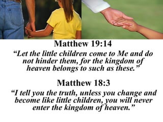 Matthew 19:14
“Let the little children come to Me and do
  not hinder them, for the kingdom of
   heaven belongs to such as these.”
             Matthew 18:3
“I tell you the truth, unless you change and
 become like little children, you will never
        enter the kingdom of heaven.”
 