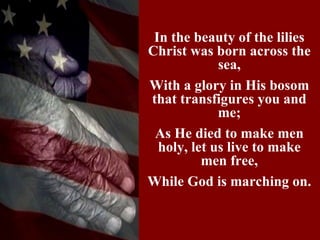 In the beauty of the lilies
Christ was born across the
             sea,
With a glory in His bosom
that transfigures you and
             me;
 As He died to make men
  holy, let us live to make
          men free,
While God is marching on.
 