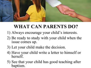 WHAT CAN PARENTS DO?
1) Always encourage your child’s interests.
2) Be ready to study with your child when the
   issue comes up.
3) Let your child make the decision.
4) Have your child write a letter to himself or
   herself.
5) See that your child has good teaching after
   baptism.
 